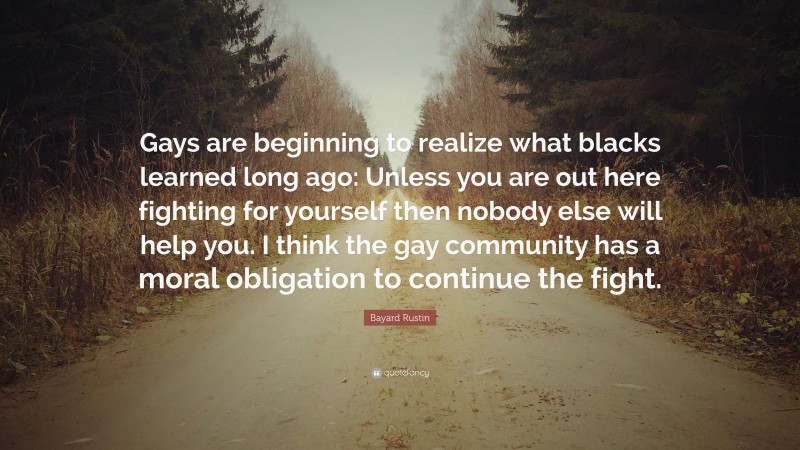 Bayard Rustin Quote: “Gays are beginning to realize what blacks learned long ago: Unless you are out here fighting for yourself then nobody else will help you. I think the gay community has a moral obligation to continue the fight.”