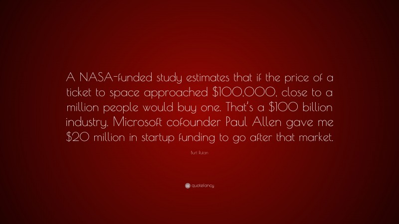 Burt Rutan Quote: “A NASA-funded study estimates that if the price of a ticket to space approached $100,000, close to a million people would buy one. That’s a $100 billion industry. Microsoft cofounder Paul Allen gave me $20 million in startup funding to go after that market.”