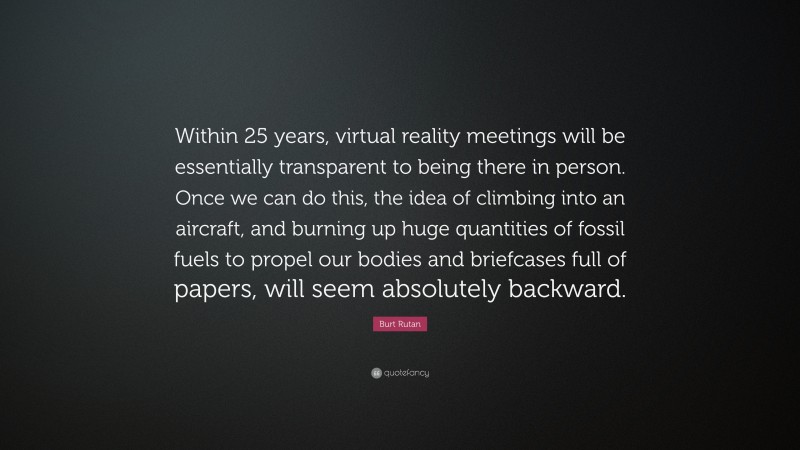 Burt Rutan Quote: “Within 25 years, virtual reality meetings will be essentially transparent to being there in person. Once we can do this, the idea of climbing into an aircraft, and burning up huge quantities of fossil fuels to propel our bodies and briefcases full of papers, will seem absolutely backward.”