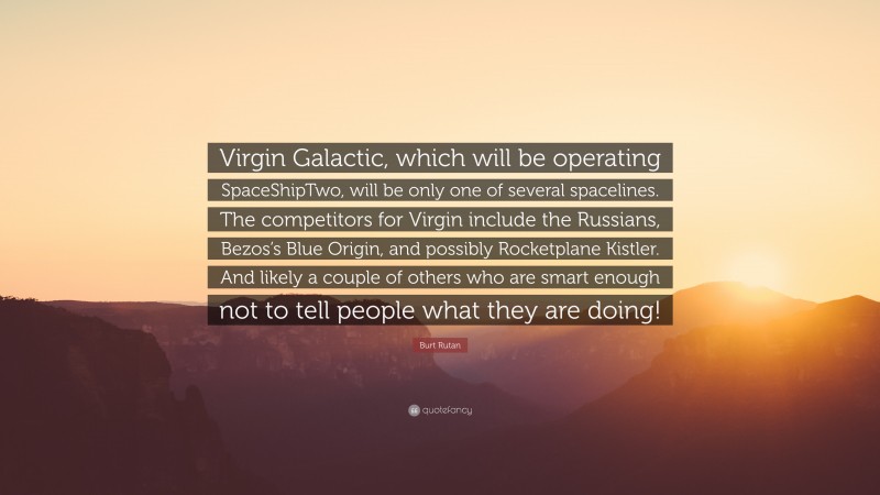 Burt Rutan Quote: “Virgin Galactic, which will be operating SpaceShipTwo, will be only one of several spacelines. The competitors for Virgin include the Russians, Bezos’s Blue Origin, and possibly Rocketplane Kistler. And likely a couple of others who are smart enough not to tell people what they are doing!”