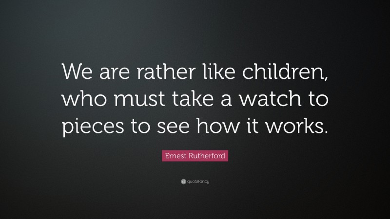 Ernest Rutherford Quote: “We are rather like children, who must take a watch to pieces to see how it works.”