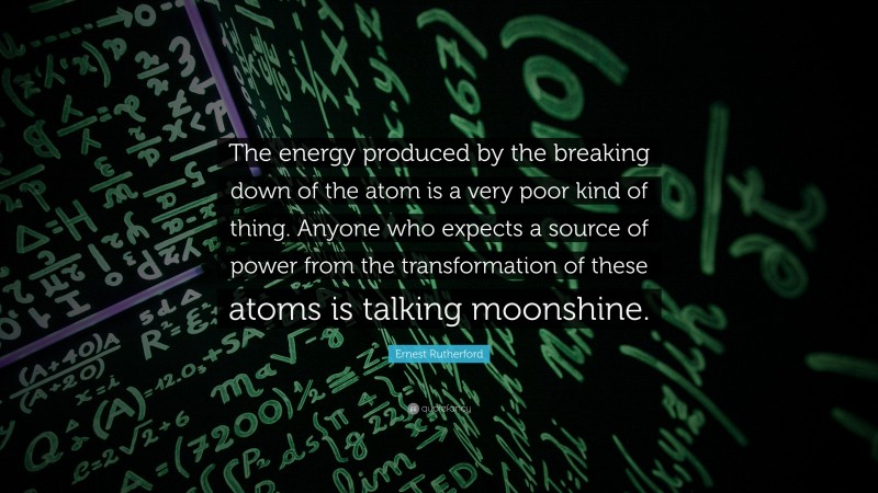 Ernest Rutherford Quote: “The energy produced by the breaking down of the atom is a very poor kind of thing. Anyone who expects a source of power from the transformation of these atoms is talking moonshine.”