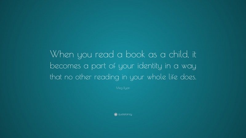 Meg Ryan Quote: “When you read a book as a child, it becomes a part of your identity in a way that no other reading in your whole life does.”