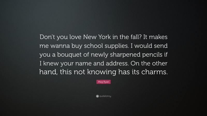 Meg Ryan Quote: “Don’t you love New York in the fall? It makes me wanna buy school supplies. I would send you a bouquet of newly sharpened pencils if I knew your name and address. On the other hand, this not knowing has its charms.”