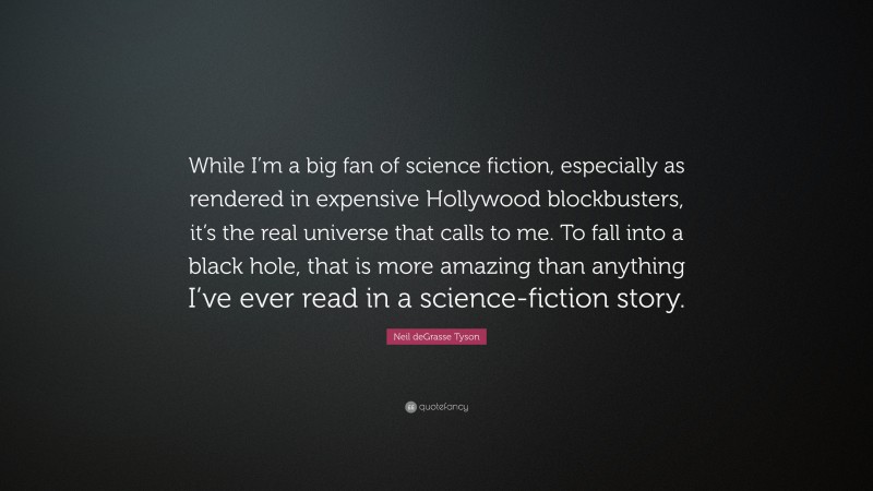 Neil deGrasse Tyson Quote: “While I’m a big fan of science fiction, especially as rendered in expensive Hollywood blockbusters, it’s the real universe that calls to me. To fall into a black hole, that is more amazing than anything I’ve ever read in a science-fiction story.”