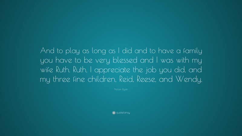 Nolan Ryan Quote: “And to play as long as I did and to have a family you have to be very blessed and I was with my wife Ruth. Ruth, I appreciate the job you did, and my three fine children, Reid, Reese, and Wendy.”