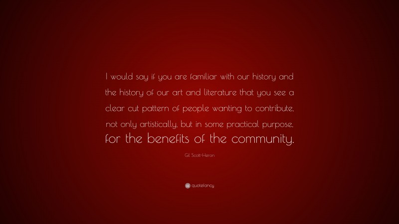 Gil Scott-Heron Quote: “I would say if you are familiar with our history and the history of our art and literature that you see a clear cut pattern of people wanting to contribute, not only artistically, but in some practical purpose, for the benefits of the community.”