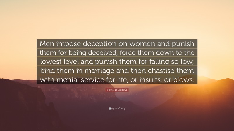 Nawal El Saadawi Quote: “Men impose deception on women and punish them for being deceived, force them down to the lowest level and punish them for falling so low, bind them in marriage and then chastise them with menial service for life, or insults, or blows.”