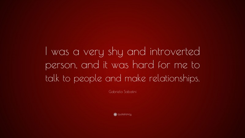 Gabriela Sabatini Quote: “I was a very shy and introverted person, and it was hard for me to talk to people and make relationships.”