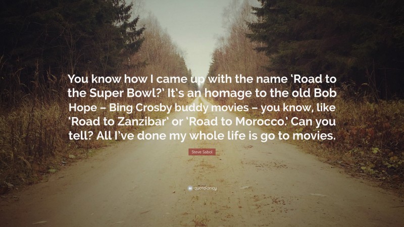 Steve Sabol Quote: “You know how I came up with the name ‘Road to the Super Bowl?’ It’s an homage to the old Bob Hope – Bing Crosby buddy movies – you know, like ‘Road to Zanzibar’ or ‘Road to Morocco.’ Can you tell? All I’ve done my whole life is go to movies.”