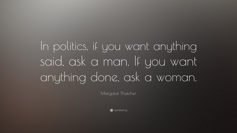 Margaret Thatcher Quote: “In politics, if you want anything said, ask a man. If you want anything done, ask a woman.”