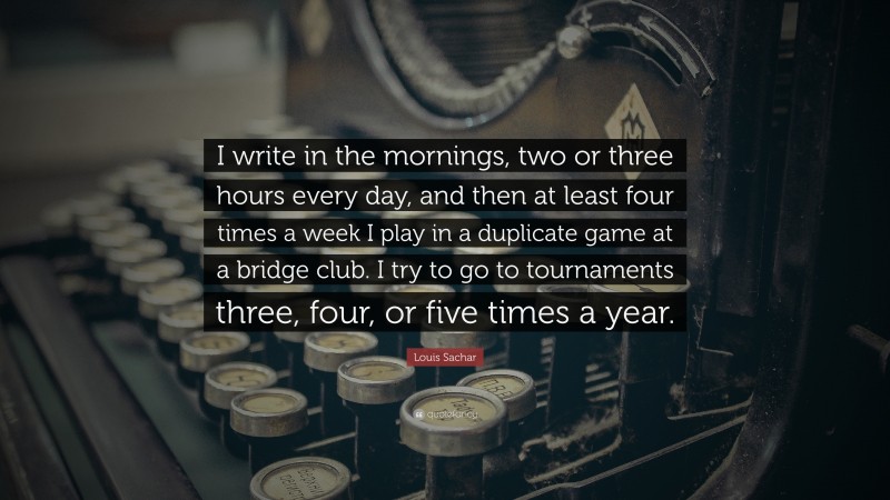 Louis Sachar Quote: “I write in the mornings, two or three hours every day, and then at least four times a week I play in a duplicate game at a bridge club. I try to go to tournaments three, four, or five times a year.”