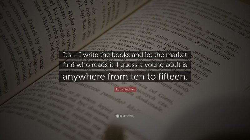 Louis Sachar Quote: “It’s – I write the books and let the market find who reads it. I guess a young adult is anywhere from ten to fifteen.”