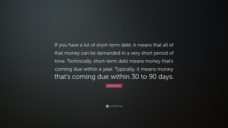 Jeffrey Sachs Quote: “If you have a lot of short-term debt, it means that all of that money can be demanded in a very short period of time. Technically, short-term debt means money that’s coming due within a year. Typically, it means money that’s coming due within 30 to 90 days.”