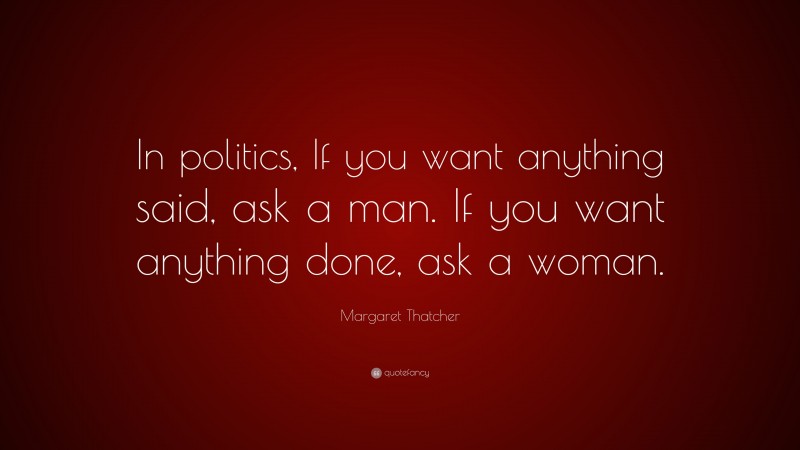 Margaret Thatcher Quote: “In politics, If you want anything said, ask a man. If you want anything done, ask a woman.”