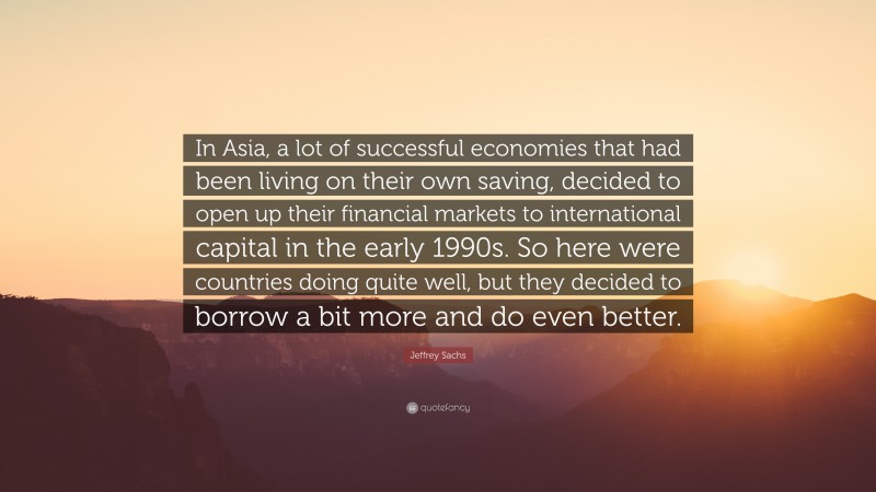 Jeffrey Sachs Quote: “In Asia, a lot of successful economies that had been living on their own saving, decided to open up their financial markets to international capital in the early 1990s. So here were countries doing quite well, but they decided to borrow a bit more and do even better.”