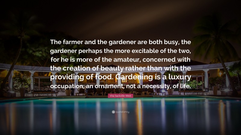 Vita Sackville-West Quote: “The farmer and the gardener are both busy, the gardener perhaps the more excitable of the two, for he is more of the amateur, concerned with the creation of beauty rather than with the providing of food. Gardening is a luxury occupation; an ornament, not a necessity, of life.”