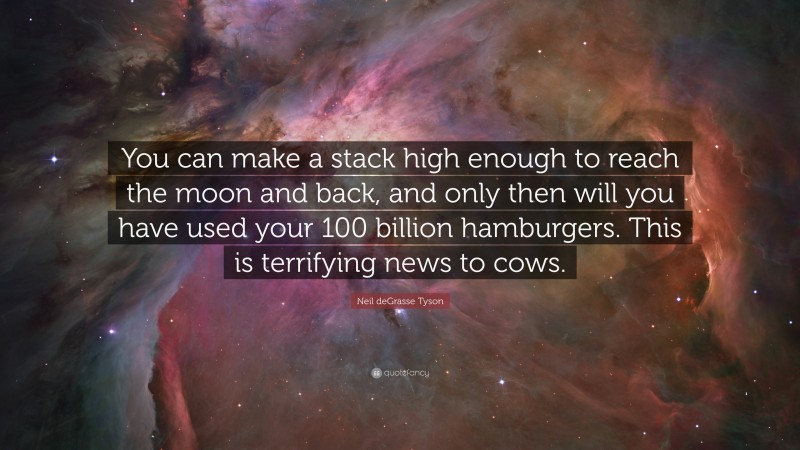 Neil deGrasse Tyson Quote: “You can make a stack high enough to reach the moon and back, and only then will you have used your 100 billion hamburgers. This is terrifying news to cows.”