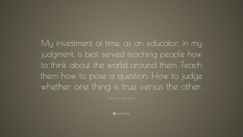 Neil deGrasse Tyson Quote: “My investment of time, as an educator, in my judgment, is best served teaching people how to think about the world around them. Teach them how to pose a question. How to judge whether one thing is true versus the other.”