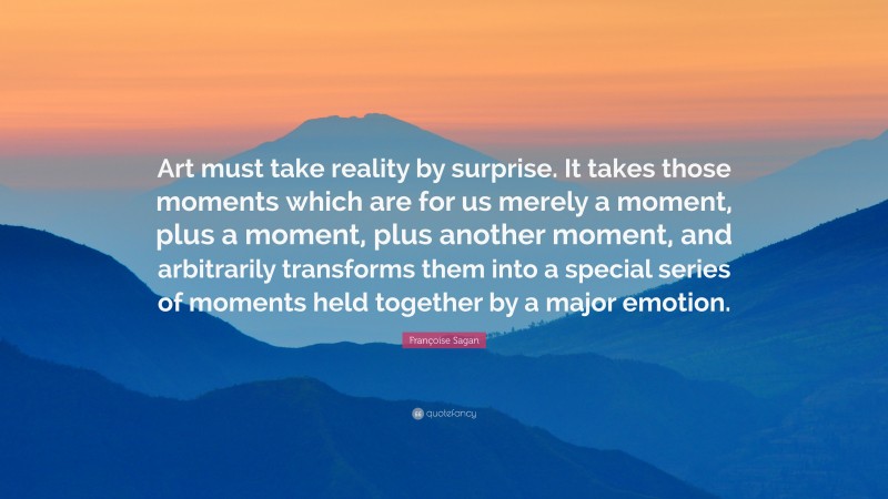 Françoise Sagan Quote: “Art must take reality by surprise. It takes those moments which are for us merely a moment, plus a moment, plus another moment, and arbitrarily transforms them into a special series of moments held together by a major emotion.”