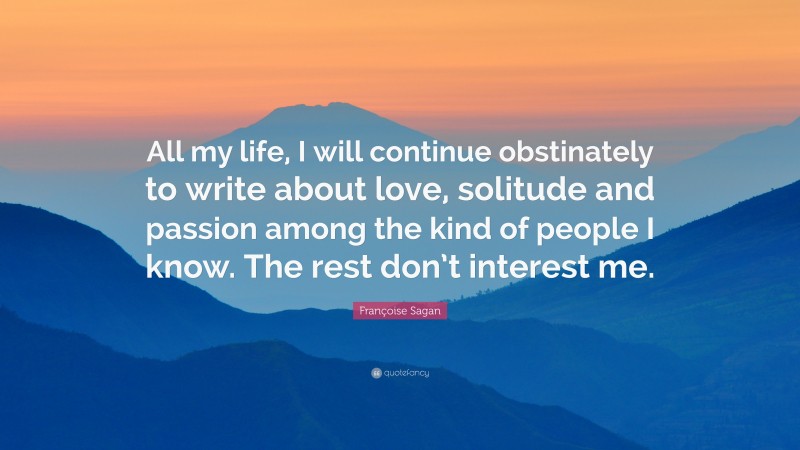 Françoise Sagan Quote: “All my life, I will continue obstinately to write about love, solitude and passion among the kind of people I know. The rest don’t interest me.”