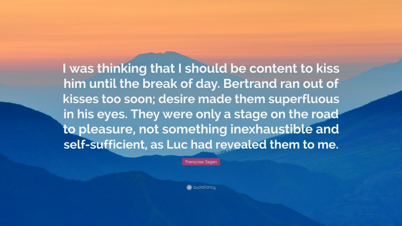 Françoise Sagan Quote: “I was thinking that I should be content to kiss him until the break of day. Bertrand ran out of kisses too soon; desire made them superfluous in his eyes. They were only a stage on the road to pleasure, not something inexhaustible and self-sufficient, as Luc had revealed them to me.”