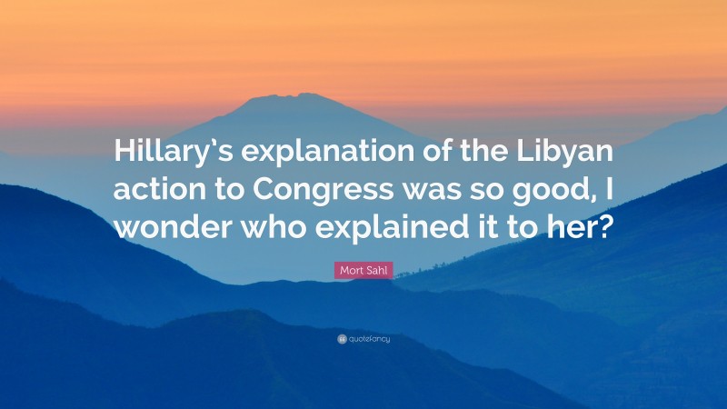 Mort Sahl Quote: “Hillary’s explanation of the Libyan action to Congress was so good, I wonder who explained it to her?”