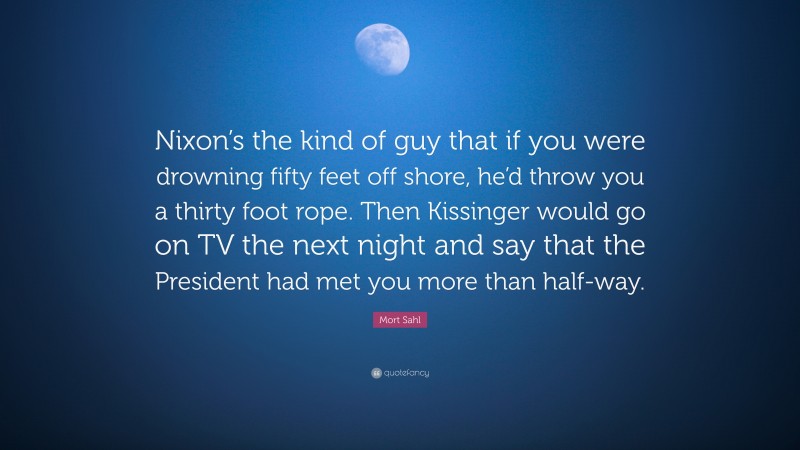 Mort Sahl Quote: “Nixon’s the kind of guy that if you were drowning fifty feet off shore, he’d throw you a thirty foot rope. Then Kissinger would go on TV the next night and say that the President had met you more than half-way.”