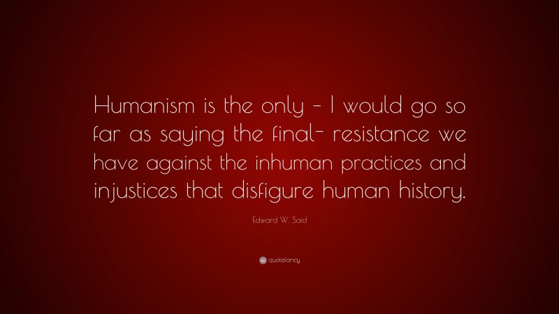 Edward W. Said Quote: “Humanism is the only – I would go so far as saying the final- resistance we have against the inhuman practices and injustices that disfigure human history.”