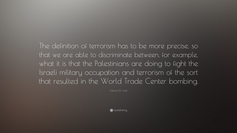 Edward W. Said Quote: “The definition of terrorism has to be more precise, so that we are able to discriminate between, for example, what it is that the Palestinians are doing to fight the Israeli military occupation and terrorism of the sort that resulted in the World Trade Center bombing.”
