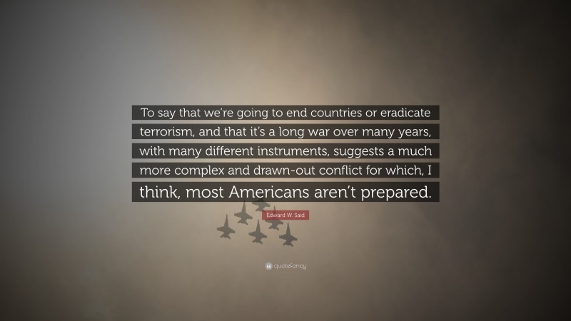 Edward W. Said Quote: “To say that we’re going to end countries or eradicate terrorism, and that it’s a long war over many years, with many different instruments, suggests a much more complex and drawn-out conflict for which, I think, most Americans aren’t prepared.”