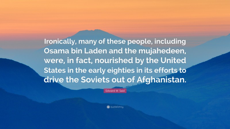 Edward W. Said Quote: “Ironically, many of these people, including Osama bin Laden and the mujahedeen, were, in fact, nourished by the United States in the early eighties in its efforts to drive the Soviets out of Afghanistan.”