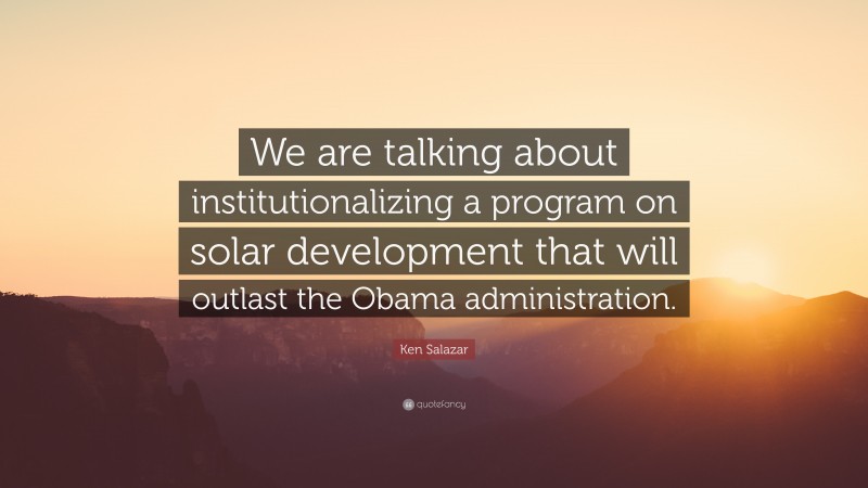 Ken Salazar Quote: “We are talking about institutionalizing a program on solar development that will outlast the Obama administration.”
