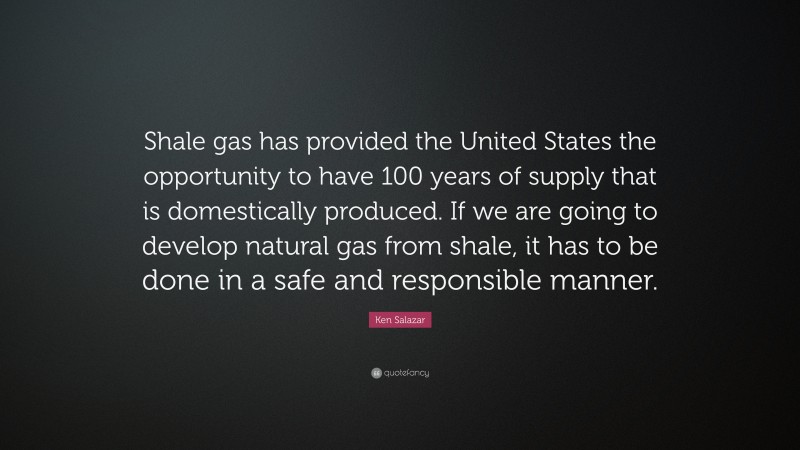 Ken Salazar Quote: “Shale gas has provided the United States the opportunity to have 100 years of supply that is domestically produced. If we are going to develop natural gas from shale, it has to be done in a safe and responsible manner.”