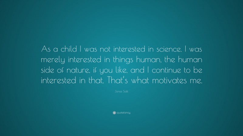Jonas Salk Quote: “As a child I was not interested in science. I was merely interested in things human, the human side of nature, if you like, and I continue to be interested in that. That’s what motivates me.”