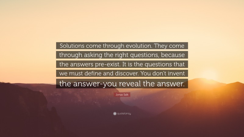 Jonas Salk Quote: “Solutions come through evolution. They come through asking the right questions, because the answers pre-exist. It is the questions that we must define and discover. You don’t invent the answer-you reveal the answer.”