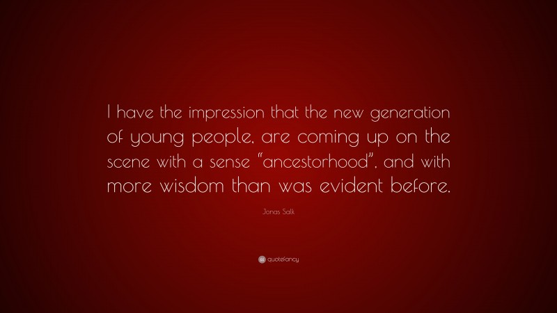 Jonas Salk Quote: “I have the impression that the new generation of young people, are coming up on the scene with a sense “ancestorhood”, and with more wisdom than was evident before.”
