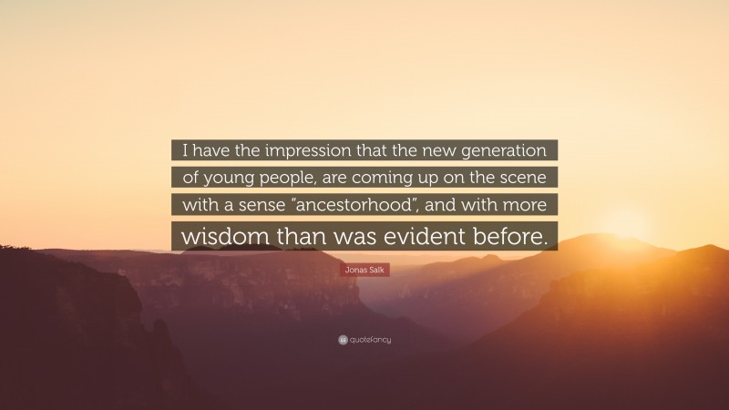 Jonas Salk Quote: “I have the impression that the new generation of young people, are coming up on the scene with a sense “ancestorhood”, and with more wisdom than was evident before.”