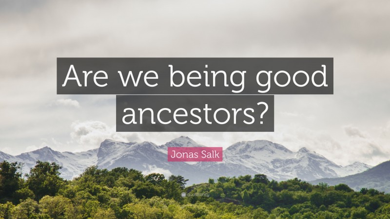 Jonas Salk Quote: “Are we being good ancestors?”