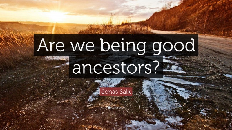 Jonas Salk Quote: “Are we being good ancestors?”