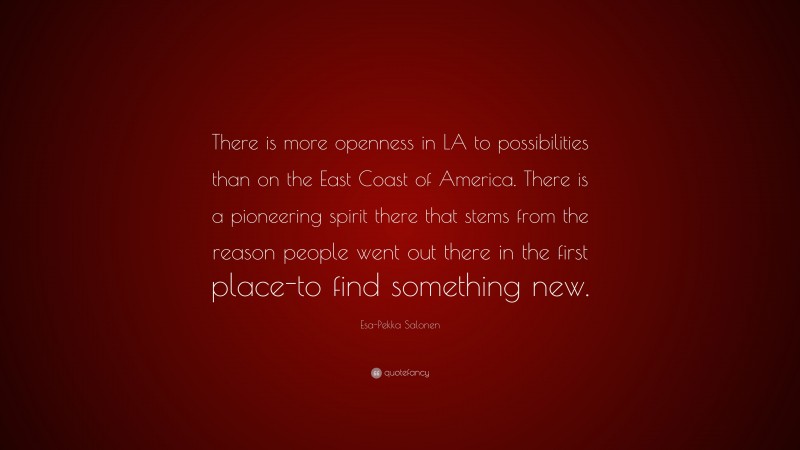 Esa-Pekka Salonen Quote: “There is more openness in LA to possibilities than on the East Coast of America. There is a pioneering spirit there that stems from the reason people went out there in the first place-to find something new.”