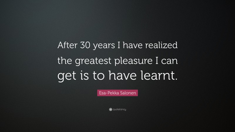 Esa-Pekka Salonen Quote: “After 30 years I have realized the greatest pleasure I can get is to have learnt.”