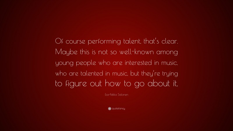 Esa-Pekka Salonen Quote: “Of course performing talent, that’s clear. Maybe this is not so well-known among young people who are interested in music, who are talented in music, but they’re trying to figure out how to go about it.”