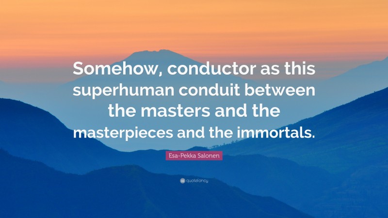 Esa-Pekka Salonen Quote: “Somehow, conductor as this superhuman conduit between the masters and the masterpieces and the immortals.”