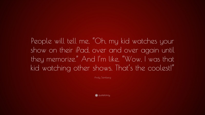 Andy Samberg Quote: “People will tell me, “Oh, my kid watches your show on their iPad, over and over again until they memorize.” And I’m like, “Wow, I was that kid watching other shows. That’s the coolest!””