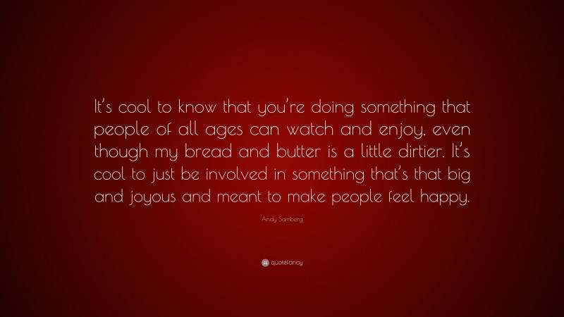 Andy Samberg Quote: “It’s cool to know that you’re doing something that people of all ages can watch and enjoy, even though my bread and butter is a little dirtier. It’s cool to just be involved in something that’s that big and joyous and meant to make people feel happy.”