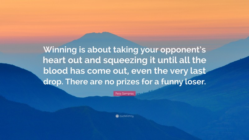 Pete Sampras Quote: “Winning is about taking your opponent’s heart out and squeezing it until all the blood has come out, even the very last drop. There are no prizes for a funny loser.”
