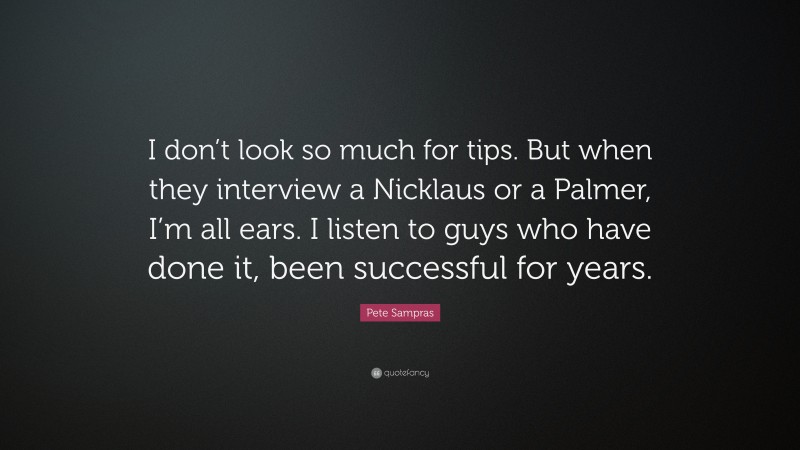 Pete Sampras Quote: “I don’t look so much for tips. But when they interview a Nicklaus or a Palmer, I’m all ears. I listen to guys who have done it, been successful for years.”