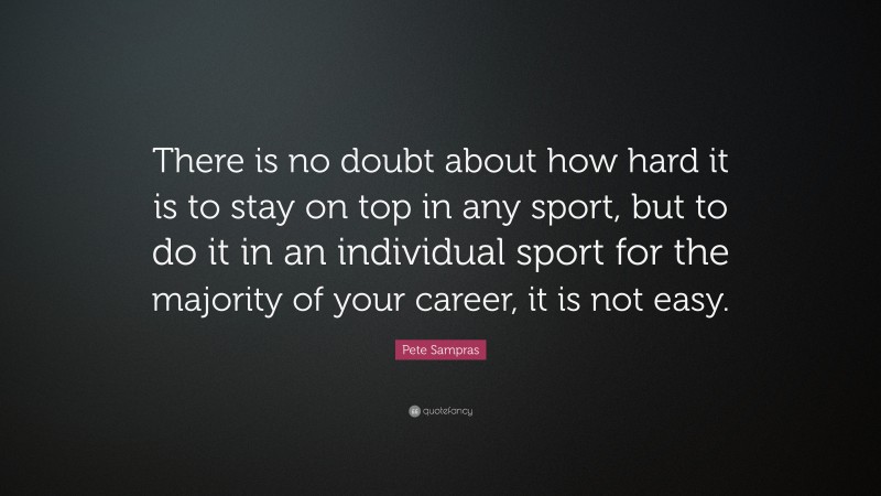 Pete Sampras Quote: “There is no doubt about how hard it is to stay on top in any sport, but to do it in an individual sport for the majority of your career, it is not easy.”