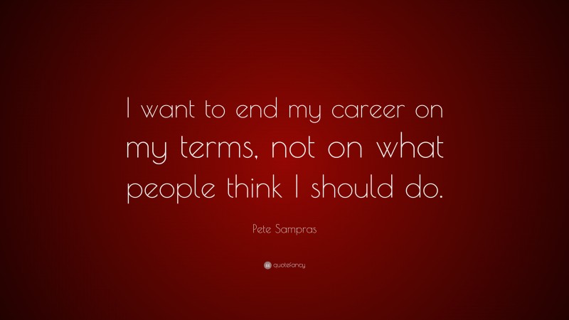 Pete Sampras Quote: “I want to end my career on my terms, not on what people think I should do.”